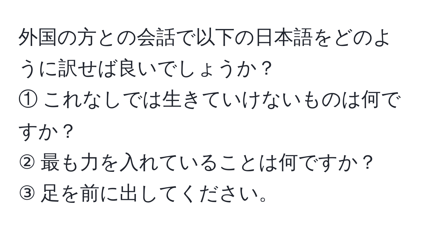 外国の方との会話で以下の日本語をどのように訳せば良いでしょうか？  
① これなしでは生きていけないものは何ですか？  
② 最も力を入れていることは何ですか？  
③ 足を前に出してください。