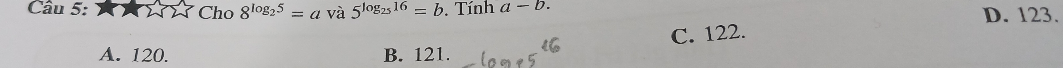 Cho 8^(log _2)5=a và 5^(log _25)16=b. Tính a-b. D. 123.
C. 122.
A. 120. B. 121.