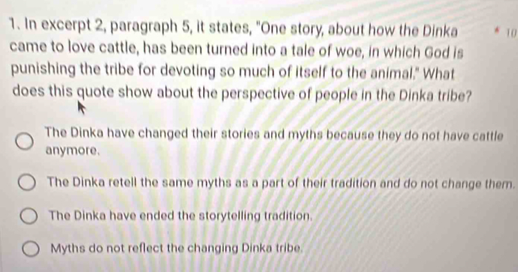 In excerpt 2, paragraph 5, it states, "One story, about how the Dinka 10
came to love cattle, has been turned into a tale of woe, in which God is
punishing the tribe for devoting so much of itself to the animal." What
does this quote show about the perspective of people in the Dinka tribe?
The Dinka have changed their stories and myths because they do not have cattle
anymore.
The Dinka retell the same myths as a part of their tradition and do not change them.
The Dinka have ended the storytelling tradition.
Myths do not reflect the changing Dinka tribe.