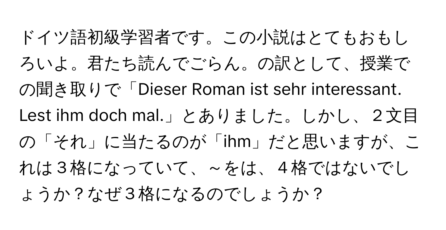 ドイツ語初級学習者です。この小説はとてもおもしろいよ。君たち読んでごらん。の訳として、授業での聞き取りで「Dieser Roman ist sehr interessant. Lest ihm doch mal.」とありました。しかし、２文目の「それ」に当たるのが「ihm」だと思いますが、これは３格になっていて、～をは、４格ではないでしょうか？なぜ３格になるのでしょうか？