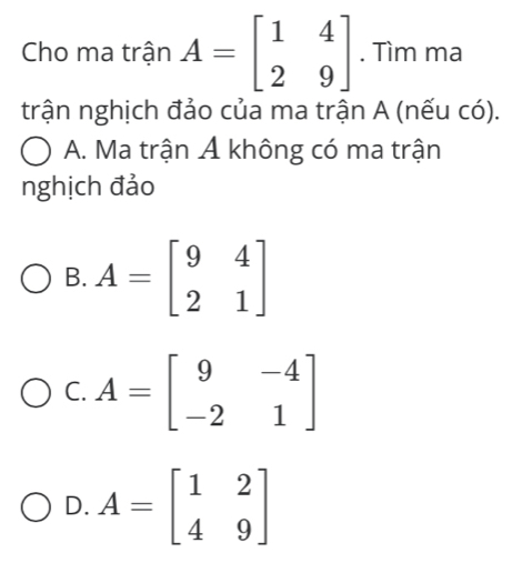 Cho ma trận A=beginbmatrix 1&4 2&9endbmatrix. Tìm ma
trận nghịch đảo của ma trận A (nếu có).
A. Ma trận A không có ma trận
nghịch đảo
B. A=beginbmatrix 9&4 2&1endbmatrix
C. A=beginbmatrix 9&-4 -2&1endbmatrix
D. A=beginbmatrix 1&2 4&9endbmatrix