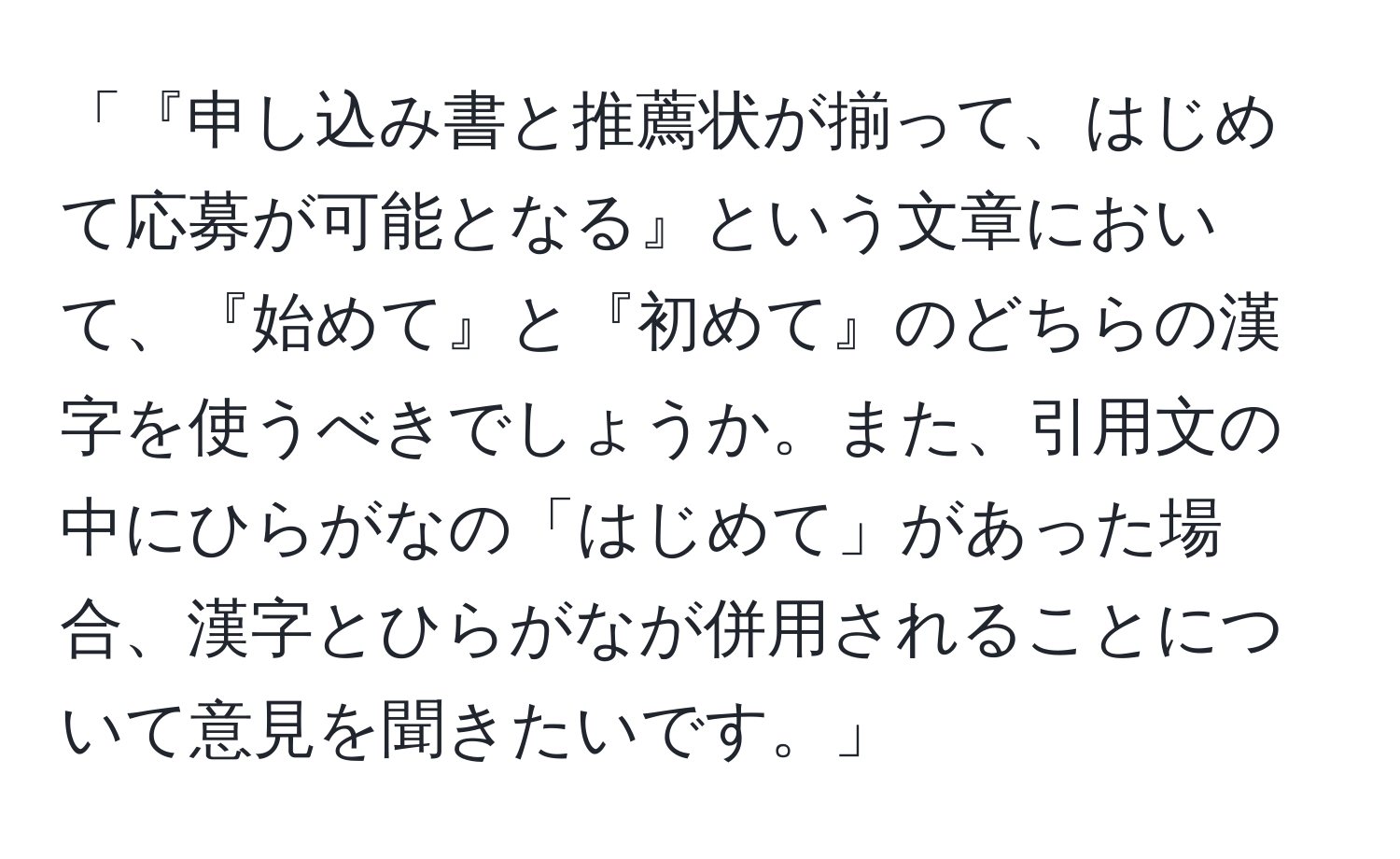 「『申し込み書と推薦状が揃って、はじめて応募が可能となる』という文章において、『始めて』と『初めて』のどちらの漢字を使うべきでしょうか。また、引用文の中にひらがなの「はじめて」があった場合、漢字とひらがなが併用されることについて意見を聞きたいです。」