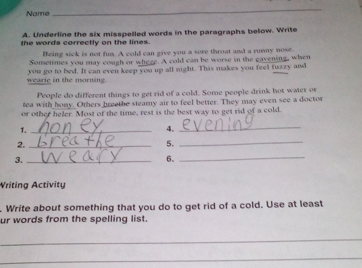 Name 
_ 
A. Underline the six misspelled words in the paragraphs below. Write 
the words correctly on the lines. 
Being sick is not fun. A cold can give you a sore throat and a runny nose. 
Sometimes you may cough or wheze. A cold can be worse in the gavening, when 
you go to bed. It can even keep you up all night. This makes you feel fuzzy and 
wearie in the morning. 
People do different things to get rid of a cold. Some people drink hot water or 
tea with hony. Others breethe steamy air to feel better. They may even see a doctor 
or other heler. Most of the time, rest is the best way to get rid of a cold. 
1._ 
4._ 
2._ 
5._ 
3._ 
6. 
_ 
Writing Activity 
. Write about something that you do to get rid of a cold. Use at least 
ur words from the spelling list. 
_ 
_