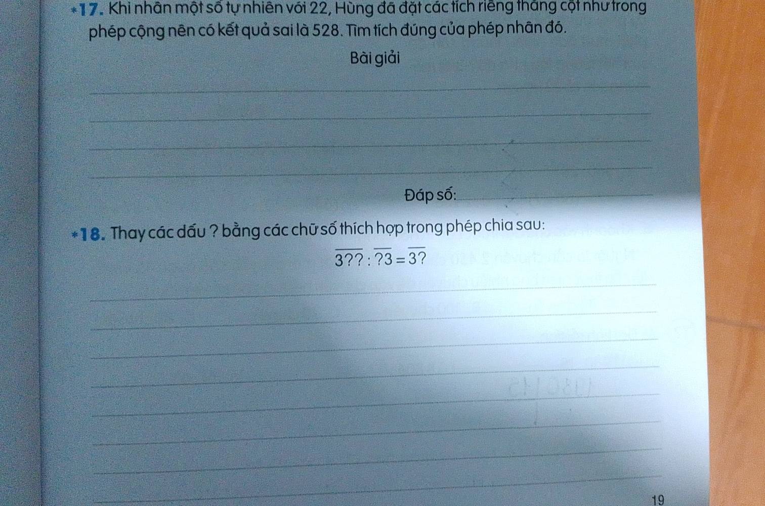 Khi nhân một số tự nhiên với 22, Hùng đã đặt các tích riêng tháng cột như trong 
phép cộng nên có kết quả sai là 528. Tìm tích đúng của phép nhân đó. 
Bài giải 
_ 
_ 
_ 
_ 
Đáp số:_ 
_ 
*18. Thay các dấu ? bằng các chữ số thích hợp trong phép chia sau:
overline 3??:overline ?3=overline 3 7 
_ 
_ 
_ 
_ 
_ 
_ 
_ 
_ 
19