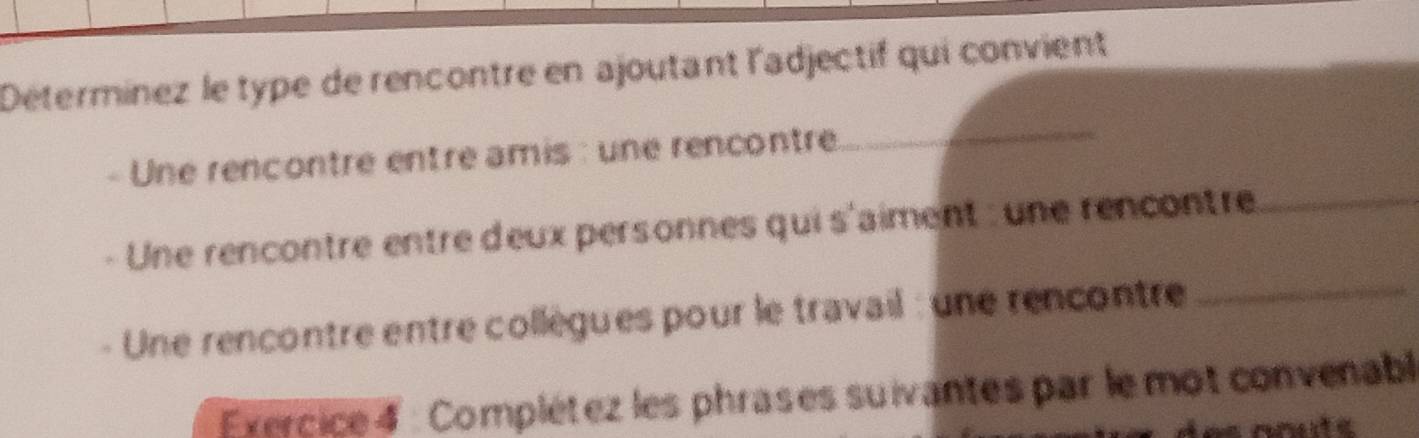 Détermínez le type de rencontre en ajoutant l'adjectif qui convient 
Une rencontre entre amis : une rencontre 
_ 
_ 
Une rencontre entre deux personnes qui s'aiment : une rencontre_ 
Une rencontre entre collègues pour le travail : une rencontre 
Exercice 4 : Complétez les phrases suivantes par le mot convenabl