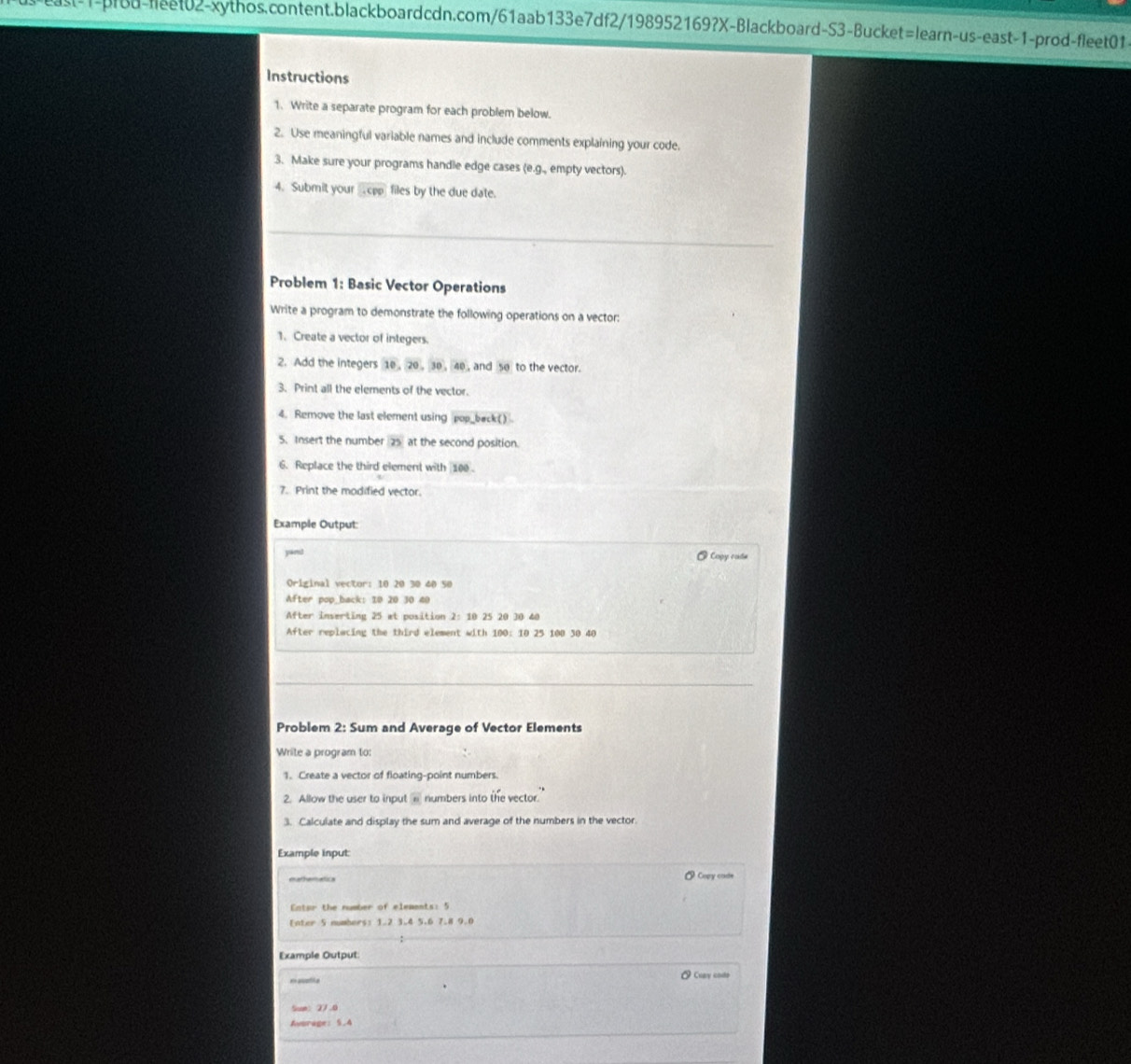 Instructions 
1. Write a separate program for each problem below. 
2. Use meaningful variable names and include comments explaining your code. 
3. Make sure your programs handle edge cases (e.g., empty vectors). 
4. Submit your widehat CPP files by the due date. 
_ 
Problem 1: Basic Vector Operations 
Write a program to demonstrate the following operations on a vector: 
1. Create a vector of integers. 
2. Add the integers 10 , 20 , 30, 40, and 50 to the vector. 
3. Print all the elements of the vector. 
4. Remove the last element using pop_back() 
5. Insert the number 25 at the second position. 
6. Replace the third element with 100. 
7. Print the modified vector. 
Example Output: 
yam! @ Copy cade 
Original vector: 10 20 30 40 50
After pop_back: 10 20 30 40
After inserting 25 at position 2: 10 25 20 30 40
After replacing the third element with 100 : 10 25 100 30 40
_ 
_ 
Problem 2: Sum and Average of Vector Elements 
Write a program to: 
1. Create a vector of floating-point numbers. 
2. Allow the user to input overline n numbers into the vector. 
3. Calculate and display the sum and average of the numbers in the vector. 
Example input: 
mathemetics Copy code 
Enter the number of eleaents: 5
Enter 5 numbers: 1.2 3.4 5.6 7.8 9.0
Example Output 
easatie Cuay codo 
Sum: 27.0
Avurage: 5.4