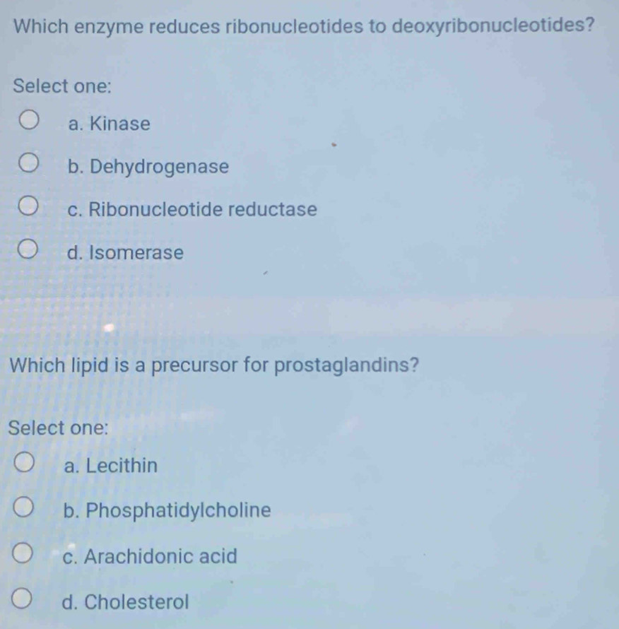 Which enzyme reduces ribonucleotides to deoxyribonucleotides?
Select one:
a. Kinase
b. Dehydrogenase
c. Ribonucleotide reductase
d. Isomerase
Which lipid is a precursor for prostaglandins?
Select one:
a. Lecithin
b. Phosphatidylcholine
c. Arachidonic acid
d. Cholesterol