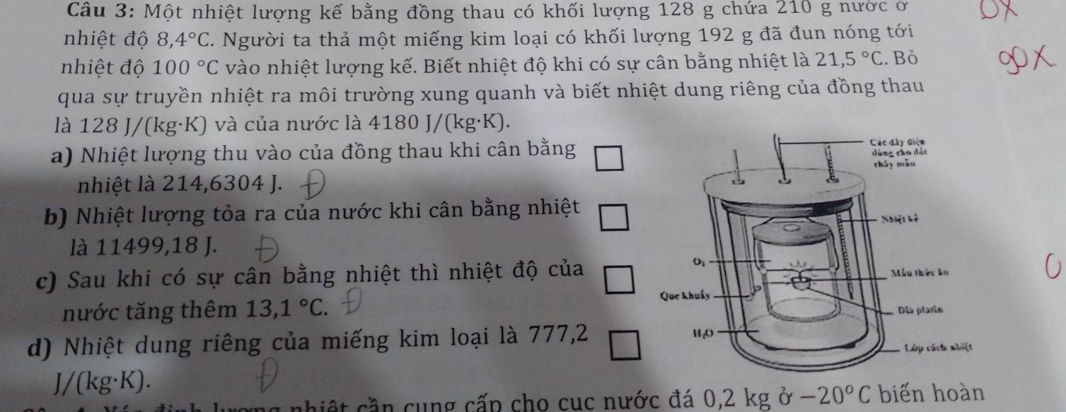 Một nhiệt lượng kế bằng đồng thau có khối lượng 128 g chứa 210 g nước ở
nhiệt độ 8,4°C C. Người ta thả một miếng kim loại có khối lượng 192 g đã đun nóng tới
nhiệt độ 100°C vào nhiệt lượng kế. Biết nhiệt độ khi có sự cân bằng nhiệt là 21,5°C. Bỏ
qua sự truyền nhiệt ra môi trường xung quanh và biết nhiệt dung riêng của đồng thau
là 128 J/(kg·K) và của nước là 4180 J/(kg· K)
a) Nhiệt lượng thu vào của đồng thau khi cân bằng
nhiệt là 214,6304 J.
b) Nhiệt lượng tỏa ra của nước khi cân bằng nhiệt
là 11499,18 J.
c) Sau khi có sự cân bằng nhiệt thì nhiệt độ của
nước tăng thêm 13,1°C.
d) Nhiệt dung riêng của miếng kim loại là 777,2
J/(kg· K).
*  nh iệ t  ần cung cấp cho cuc nước đá 0,2 kg ở -20°C biến hoàn