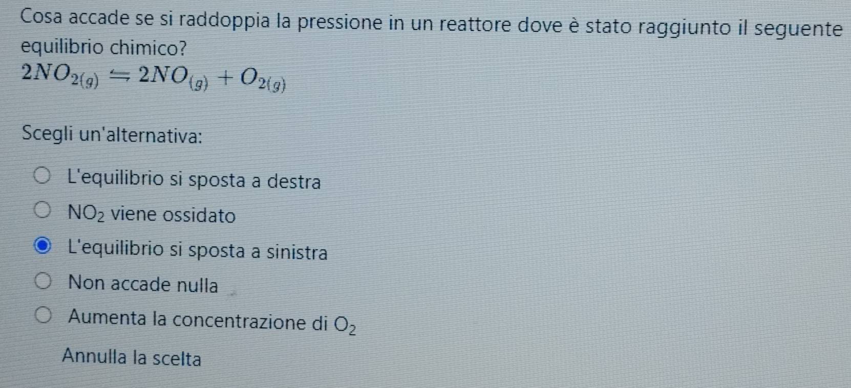 Cosa accade se si raddoppia la pressione in un reattore dove è stato raggiunto il seguente
equilibrio chimico?
2NO_2(g)=2NO_(g)+O_2(g)
Scegli un'alternativa:
L'equilibrio si sposta a destra
NO_2 viene ossidato
L'equilibrio si sposta a sinistra
Non accade nulla
Aumenta la concentrazione di O_2
Annulla la scelta