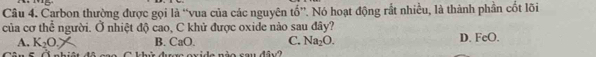 Carbon thường được gọi là “vua của các nguyên tố”. Nó hoạt động rắt nhiều, là thành phần cốt lõi
của cơ thể người. Ở nhiệt độ cao, C khử được oxide nào sau đây?
A. K_2O. B. CaO. C. Na_2O. D. FeO.
Cân 5. Ả nhiật đô cao C khử được ox le nèo cau dâv