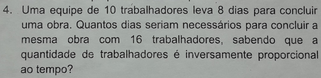 Uma equipe de 10 trabalhadores leva 8 dias para concluir 
uma obra. Quantos dias seriam necessários para concluir a 
mesma obra com 16 trabalhadores, sabendo que a 
quantidade de trabalhadores é inversamente proporcional 
ao tempo?