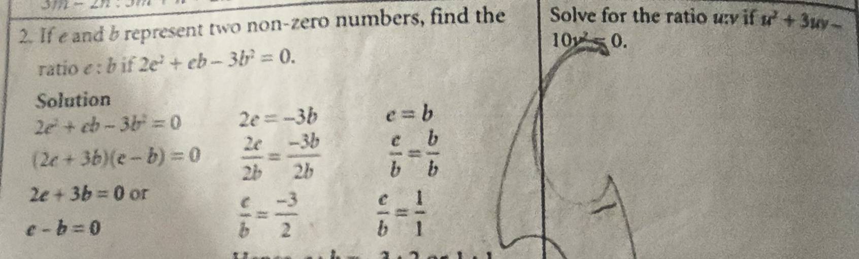 311-2n 
2. If e and b represent two non-zero numbers, find the Solve for the ratio u if u^2+3uv-
10y^2=0. 
ratio e : b if 2e^2+eb-3b^2=0. 
Solution
2c^2+cb-3b^2=0
2c=-3b
c=b
(2c+3b)(e-b)=0  2c/2b = (-3b)/2b 
 c/b = b/b 
2c+3b=0 or
c-b=0
 c/b = (-3)/2 
 c/b = 1/1 