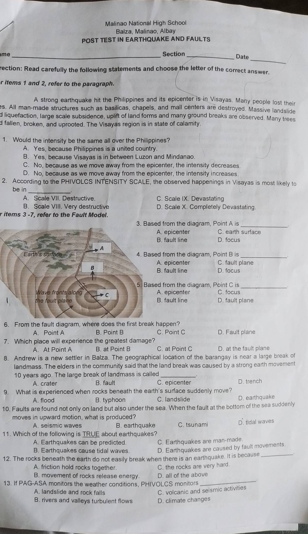 Malinao National High School
Balza, Malinao, Albay
POST TEST IN EARTHQUAKE AND FAULTS
_
me_ Section_
Date
rection: Read carefully the following statements and choose the letter of the correct answer.
r items 1 and 2, refer to the paragraph.
A strong earthquake hit the Philippines and its epicenter is in Visayas. Many people lost their
es. All man-made structures such as basilicas, chapels, and mall centers are destroyed. Massive landslide
d liquefaction, large scale subsidence, uplift of land forms and many ground breaks are observed. Many trees
d fallen, broken, and uprooted. The Visayas region is in state of calamity
1. Would the intensity be the same all over the Philippines?
A. Yes, because Philippines is a united country.
B. Yes, because Visayas is in between Luzon and Mindanao
C. No, because as we move away from the epicenter, the intensity decreases
D. No, because as we move away from the epicenter, the intensity increases
2. According to the PHIVOLCS INTENSITY SCALE, the observed happenings in Visayas is most likely to
be in
_
A. Scale VII. Destructive. C. Scale IX. Devastating
B. Scale VIII. Very destructive D. Scale X. Completely Devastating.
r items 3 -7, refer to the Fault Model.
_
from the diagram, Point A is. epicenter C. earth surface. fault line D. focus
from the diagram, Point B is_
. epicenter C. fault plane. fault line D. focus
_
from the diagram, Point C is. epicenter C. focus. fault line D. fault plane
6. From the fault diagram, where does the first break happen?
A. Point A B. Point B C. Point C D. Fault plane
7. Which place will experience the greatest damage?
A. At Point A B. at Point B C. at Point C D. at the fault plane
8. Andrew is a new settler in Balza. The geographical location of the barangay is near a large break of
landmass. The elders in the community said that the land break was caused by a strong earth movement
10 years ago. The large break of landmass is called_
A. crater B. fault C. epicenter D. trench
9. What is experienced when rocks beneath the earth's surface suddenly move?
A. flood B. typhoon C. landslide D. earthquake
10. Faults are found not only on land but also under the sea. When the fault at the bottom of the sea suddenly
moves in upward motion, what is produced?
A. seismic waves B. earthquake C. tsunami D. tidal waves
11. Which of the following is TRUE about earthquakes?
A. Earthquakes can be predicted. C. Earthquakes are man-made.
B. Earthquakes cause tidal waves. D. Earthquakes are caused by fault movements.
12. The rocks beneath the earth do not easily break when there is an earthquake. It is because_
A. friction hold rocks together. C. the rocks are very hard.
_
B. movement of rocks release energy. D. all of the above
13. If PAG-ASA monitors the weather conditions, PHIVOLCS monitors
A. landslide and rock falls
C. volcanic and seismic activities
B. rivers and valleys turbulent flows D. climate changes