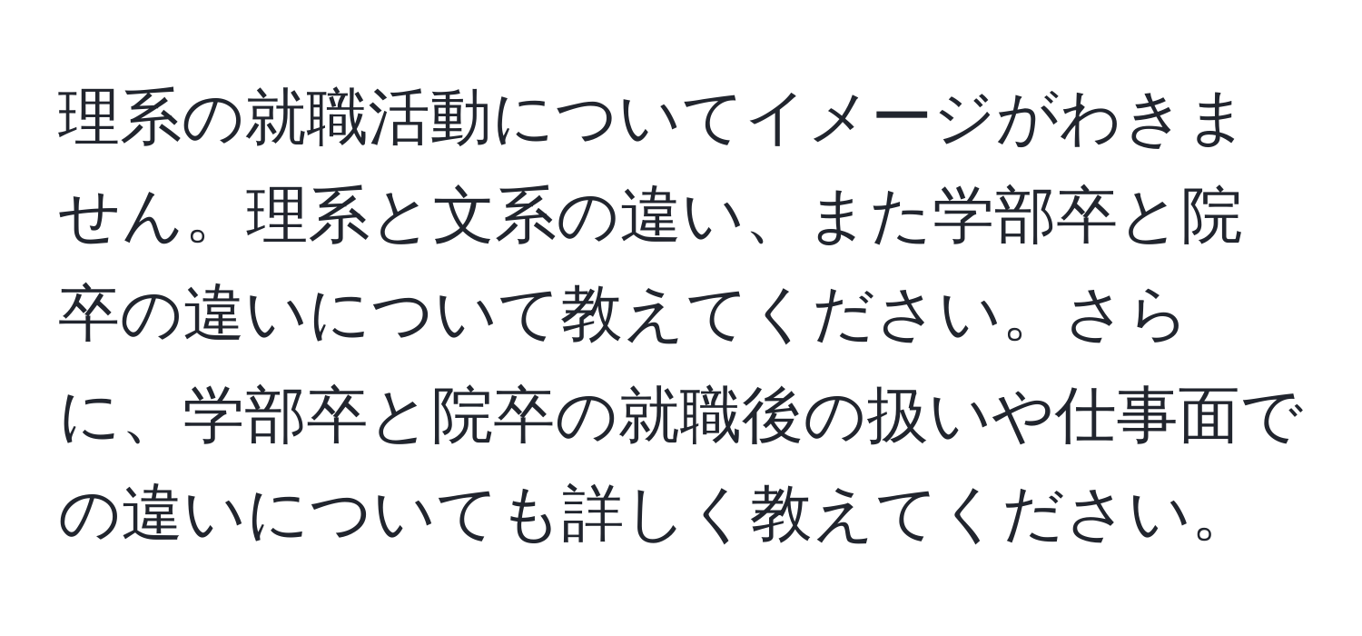 理系の就職活動についてイメージがわきません。理系と文系の違い、また学部卒と院卒の違いについて教えてください。さらに、学部卒と院卒の就職後の扱いや仕事面での違いについても詳しく教えてください。