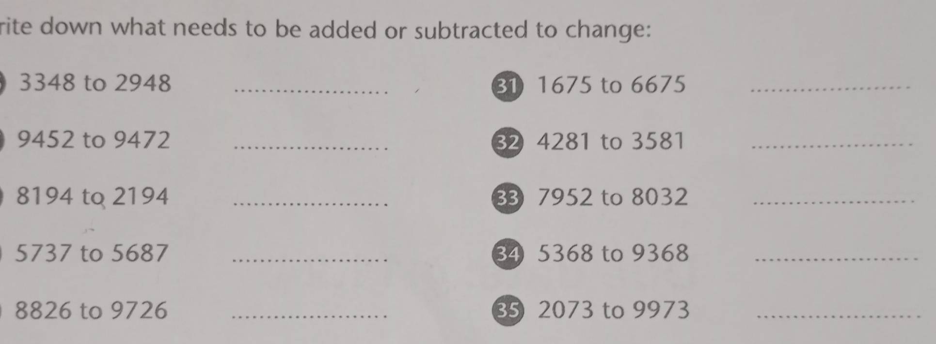 rite down what needs to be added or subtracted to change:
3348 to 2948 _ 31 1675 to 6675 _
9452 to 9472 _ 82 4281 to 3581 _
8194 to 2194 _3 7952 to 8032 _
5737 to 5687 _ 34 5368 to 9368 _
8826 to 9726 _35 2073 to 9973 _