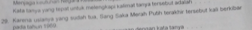 Menjaga Keutuhan Negara K es 
Kata tanya yang tepat untuk melengkapi kalimat tanya tersebut adaiah_ 
29. Karena usianya yang sudah tua, Sang Saka Merah Putih terakhir tersebut kali berkibar 
pada tahun 1969. d n g an kata tanya.