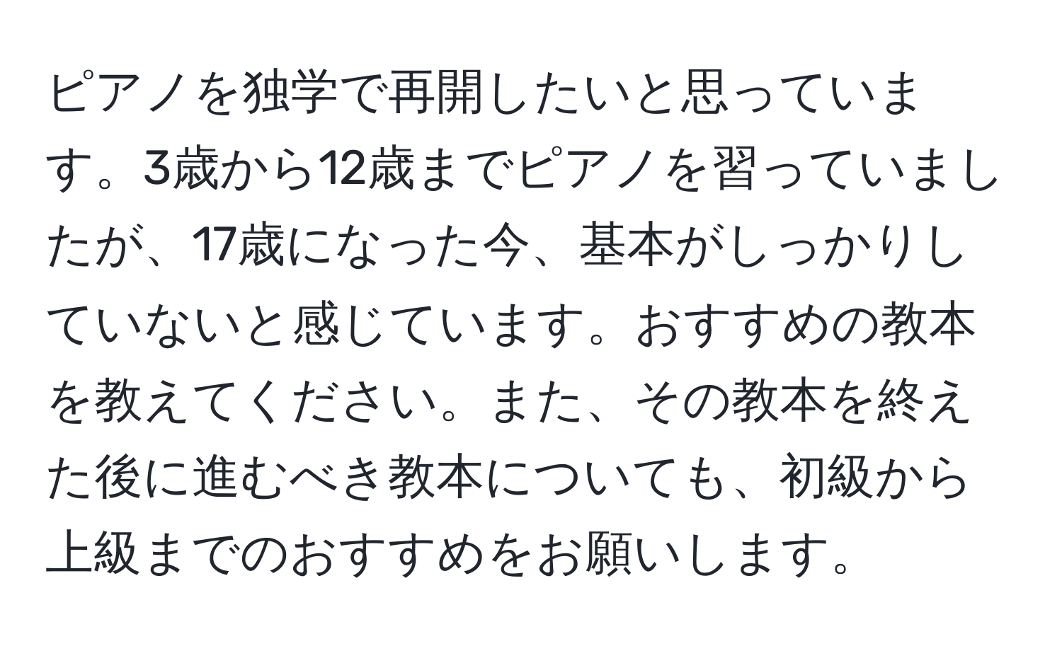 ピアノを独学で再開したいと思っています。3歳から12歳までピアノを習っていましたが、17歳になった今、基本がしっかりしていないと感じています。おすすめの教本を教えてください。また、その教本を終えた後に進むべき教本についても、初級から上級までのおすすめをお願いします。