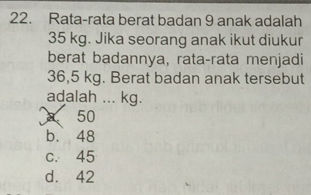 Rata-rata berat badan 9 anak adalah
35 kg. Jika seorang anak ikut diukur
berat badannya, rata-rata menjadi
36,5 kg. Berat badan anak tersebut
adalah ... kg.
a 50
b. 48
c. 45
d. 42