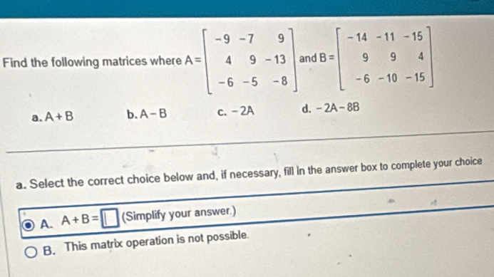 Find the following matrices where A=beginbmatrix -9&-7&9 4&9&-13 -6&-5&-8endbmatrix and B=beginbmatrix -14&-11&-15 9&9&4 -6&-10&-15endbmatrix
a. A+B b. A-B c. - 2A d. -2A-8B
a. Select the correct choice below and, if necessary, fill in the answer box to complete your choice
A. A+B=□ (Simplify your answer.)
B. This matrix operation is not possible.