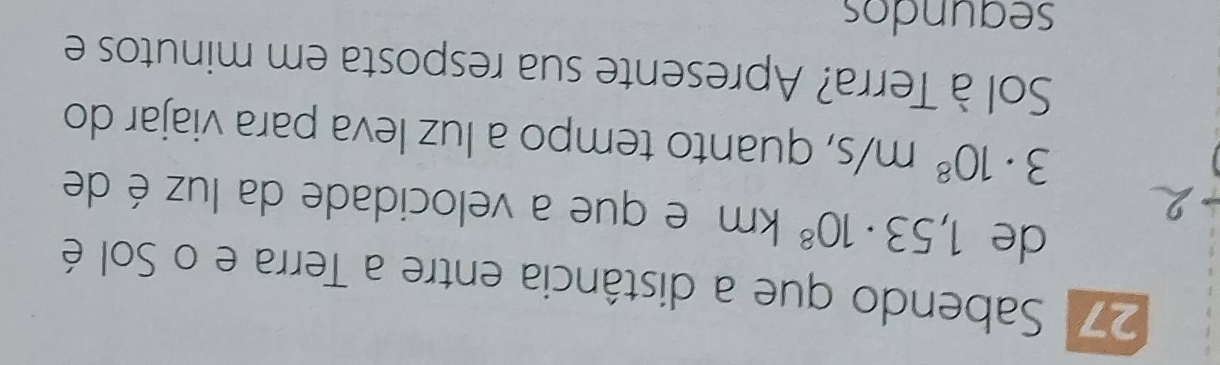 271 Sabendo que a distância entre a Terra e o Sol é 
de 1,53· 10^8km e que a velocidade da luz é de
3· 10^8m/s , quanto tempo a luz leva para viajar do 
Sol à Terra? Apresente sua resposta em minutos e 
segundos