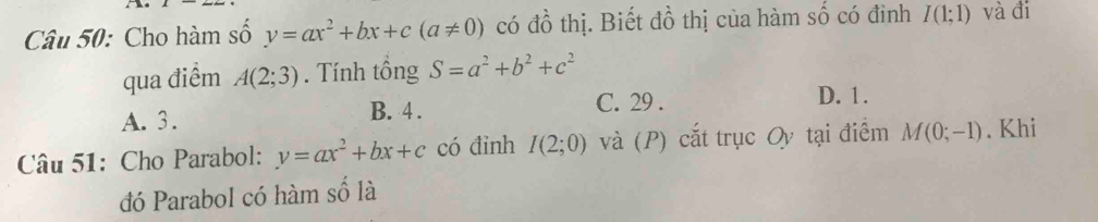 Cho hàm số y=ax^2+bx+c(a!= 0) có đồ thị. Biết đồ thị của hàm số có đinh I(1;1) và đi
qua điểm A(2;3). Tính tổng S=a^2+b^2+c^2
A. 3. B. 4.
C. 29. D. 1.
Câu 51: Cho Parabol: y=ax^2+bx+c có đinh I(2;0) và (P) cắt trục Oy tại điểm M(0;-1). Khi
đó Parabol có hàm số là