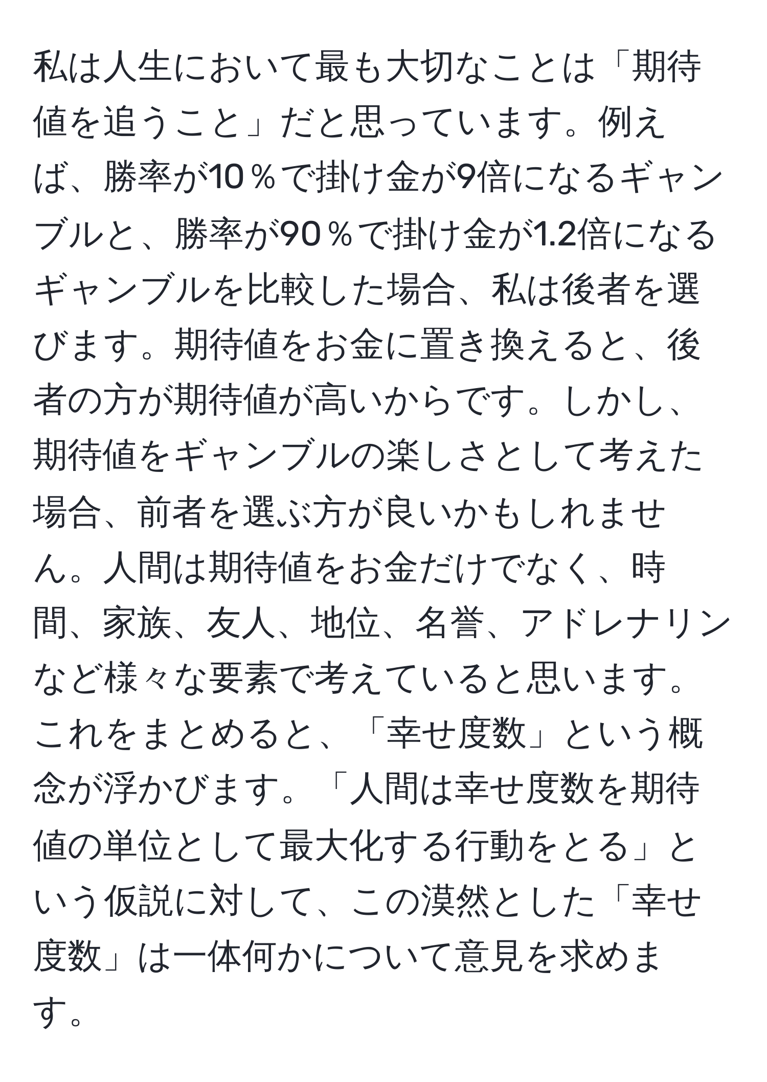 私は人生において最も大切なことは「期待値を追うこと」だと思っています。例えば、勝率が10％で掛け金が9倍になるギャンブルと、勝率が90％で掛け金が1.2倍になるギャンブルを比較した場合、私は後者を選びます。期待値をお金に置き換えると、後者の方が期待値が高いからです。しかし、期待値をギャンブルの楽しさとして考えた場合、前者を選ぶ方が良いかもしれません。人間は期待値をお金だけでなく、時間、家族、友人、地位、名誉、アドレナリンなど様々な要素で考えていると思います。これをまとめると、「幸せ度数」という概念が浮かびます。「人間は幸せ度数を期待値の単位として最大化する行動をとる」という仮説に対して、この漠然とした「幸せ度数」は一体何かについて意見を求めます。