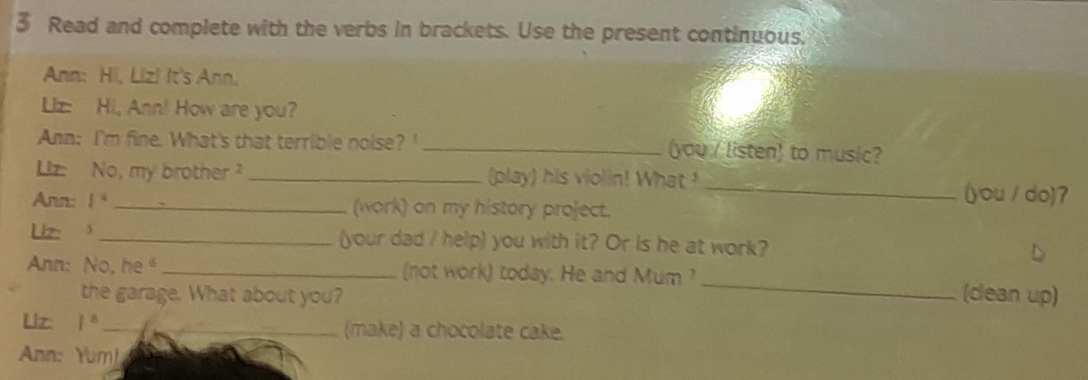 Read and complete with the verbs in brackets. Use the present continuous. 
Ann: Hi, Liz! It's Ann. 
Liz: Hi, Ann! How are you? 
Ann: I'm fine. What's that terrible noise? '_ 
you / listen) to music? 
Liz: No, my brother _(play) his violin! What _(you / do)7 
Ann: I^2 (work) on my history project. 
Uz 3_ (your dad / help) you with it? Or is he at work? 
_ 
Ann: No, he _(not work) today. He and Mum ? 
the garage. What about you? (cean up) 
Uiz 1° _(make) a chocolate cake. 
Ann: Yum!