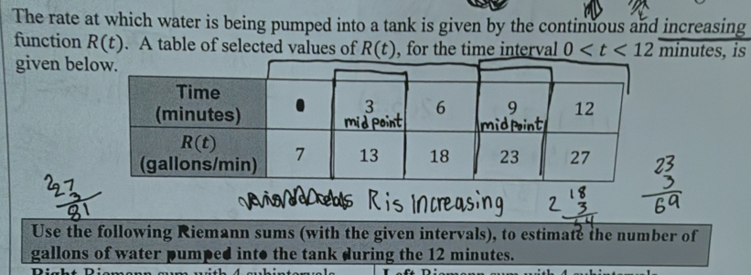 The rate at which water is being pumped into a tank is given by the continuous and increasing
function R(t). A table of selected values of R(t) , for the time interval 0 minutes , is
given be
Use the following Riemann sums (with the given intervals), to estimate the number of
gallons of water pumped into the tank during the 12 minutes.