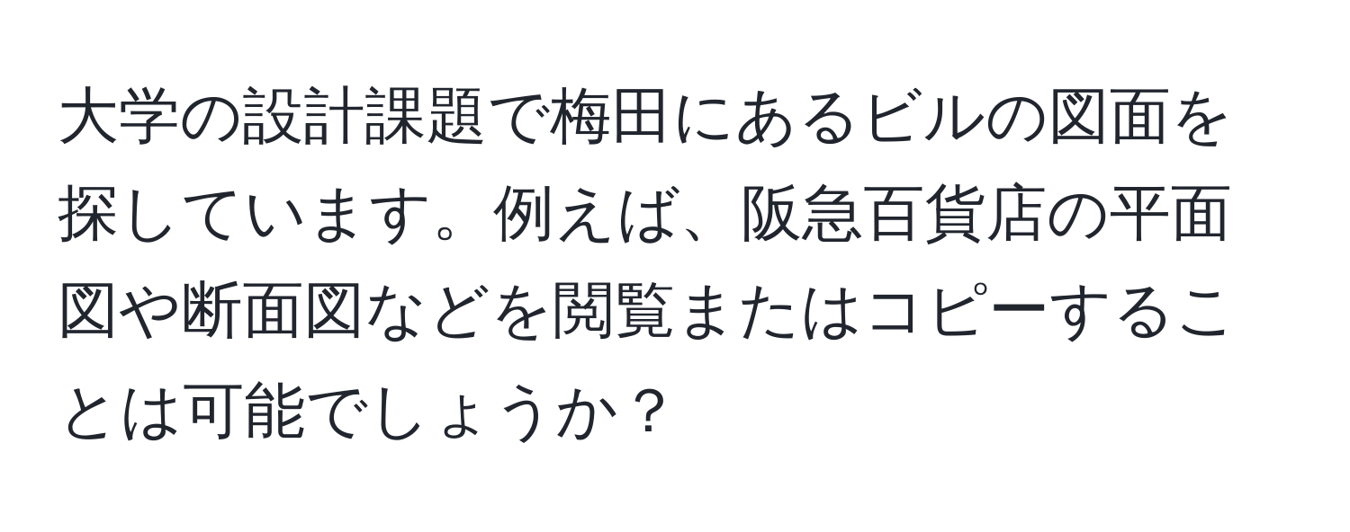 大学の設計課題で梅田にあるビルの図面を探しています。例えば、阪急百貨店の平面図や断面図などを閲覧またはコピーすることは可能でしょうか？