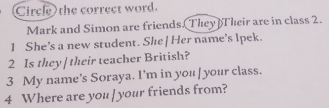 Circle) the correct word. 
Mark and Simon are friends. They)Their are in class 2. 
1 She’s a new student. She| Her name’s Ipek. 
2 Is they |their teacher British? 
3 My name’s Soraya. I’m in you | your class. 
4 Where are you| your friends from?