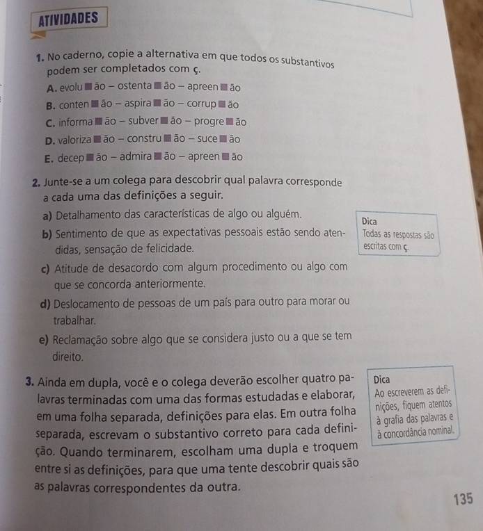 ATIVIDADES
1. No caderno, copie a alternativa em que todos os substantivos
podem ser completados com ç.
A. evolu ■ ão - ostenta ■ ão - apreen I ão
B. conten■ ão - aspira ■ ão - corrup  ão
C. informa■ ão - subver ■ ão - progre ■ ão
D. valoriza ■ ão - constru  ão - suce ■ão
E. decep s ão -admira ■ ão - apreen ■ ão
2. Junte-se a um colega para descobrir qual palavra corresponde
a cada uma das definições a seguir.
a) Detalhamento das características de algo ou alguém.
Dica
b) Sentimento de que as expectativas pessoais estão sendo aten- Todas as respostas são
didas, sensação de felicidade. escritas com ç.
c) Atitude de desacordo com algum procedimento ou algo com
que se concorda anteriormente.
d) Deslocamento de pessoas de um país para outro para morar ou
trabalhar.
e) Reclamação sobre algo que se considera justo ou a que se tem
direito.
3. Ainda em dupla, você e o colega deverão escolher quatro pa- Dica
lavras terminadas com uma das formas estudadas e elaborar, Ao escreverem as defi-
em uma folha separada, definições para elas. Em outra folha nições, fiquem atentos
separada, escrevam o substantivo correto para cada defini- à grafia das palavras e
à concordância nominal.
ção. Quando terminarem, escolham uma dupla e troquem
entre si as definições, para que uma tente descobrir quais são
as palavras correspondentes da outra.
135