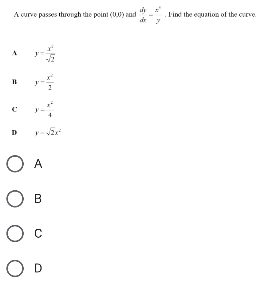 A curve passes through the point (0,0) and  dy/dx = x^3/y . Find the equation of the curve.
A y= x^2/sqrt(2) 
B y= x^2/2 
C y= x^2/4 
D y=sqrt(2)x^2
A
B
C
D