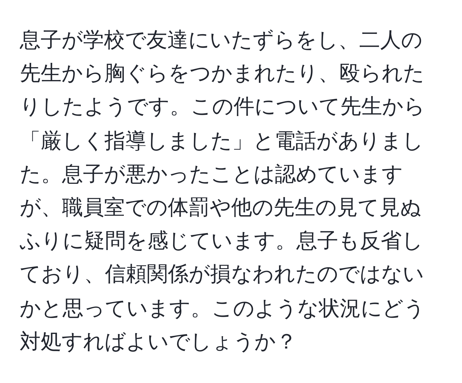 息子が学校で友達にいたずらをし、二人の先生から胸ぐらをつかまれたり、殴られたりしたようです。この件について先生から「厳しく指導しました」と電話がありました。息子が悪かったことは認めていますが、職員室での体罰や他の先生の見て見ぬふりに疑問を感じています。息子も反省しており、信頼関係が損なわれたのではないかと思っています。このような状況にどう対処すればよいでしょうか？