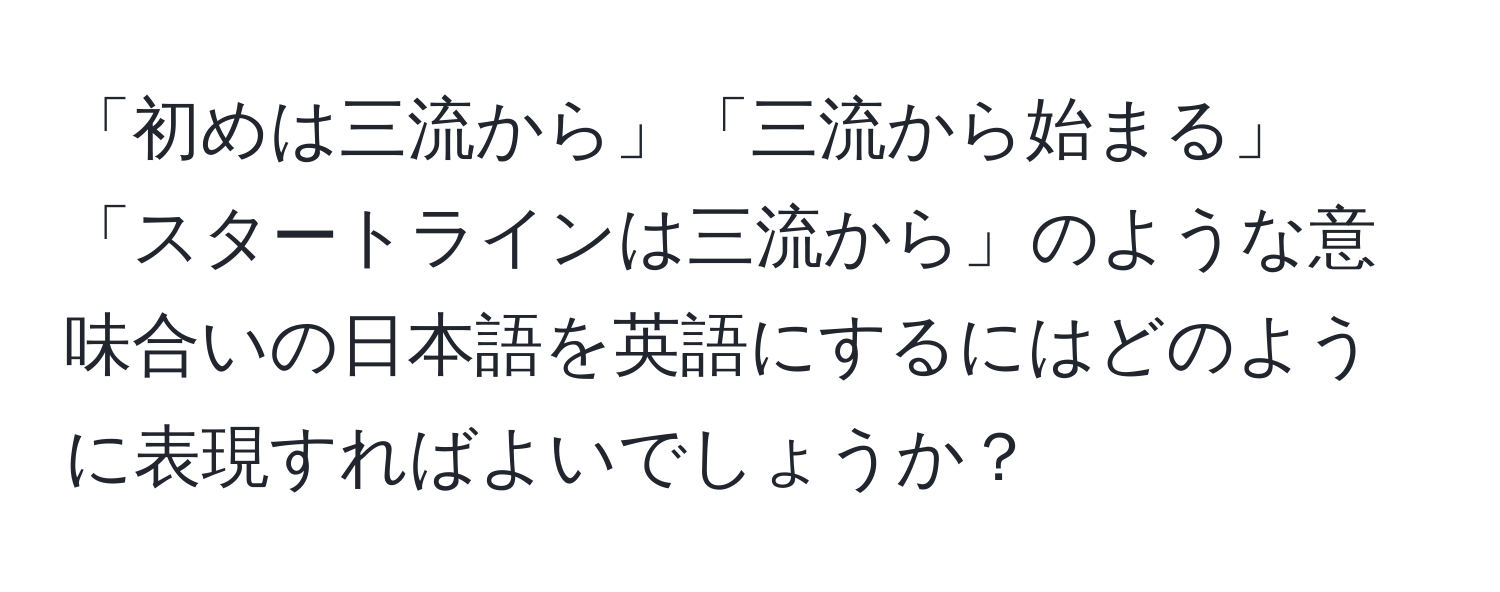 「初めは三流から」「三流から始まる」「スタートラインは三流から」のような意味合いの日本語を英語にするにはどのように表現すればよいでしょうか？