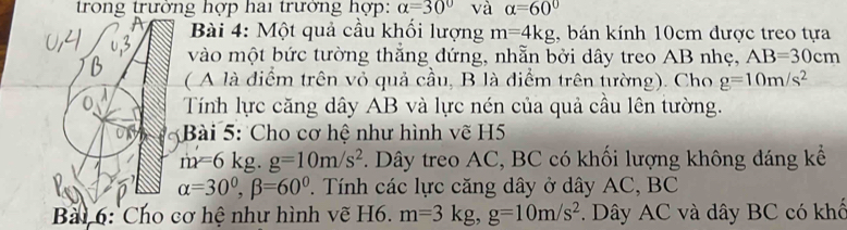 trong trưởng hợp hai trưởng hợp: alpha =30° và alpha =60°
A Bài 4: Một quả cầu khối lượng m=4kg , bán kính 10cm được treo tựa 
vào một bức tường thắng đứng, nhẫn bởi dây treo AB nhẹ, AB=30cm
( A là điểm trên vỏ quả cầu, B là điểm trên tường). Cho g=10m/s^2
0 Tính lực căng dây AB và lực nén của quả cầu lên tường. 
* Bài 5: Cho cơ hệ như hình vẽ H5
m=6kg. g=10m/s^2. Dây treo AC, BC có khối lượng không đáng kể
alpha =30°, beta =60°. Tính các lực căng dây ở dây AC, BC 
Bài 6: Cho cơ hệ như hình vẽ H6. m=3kg, g=10m/s^2. Dây AC và dây BC có khổ