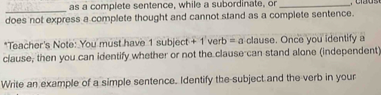 as a complete sentence, while a subordinate, or_ 
_ 
does not express a complete thought and cannot stand as a complete sentence. 
*Teacher's Note: You must have 1 subject + 1 verb = a clause. Once you identify a 
clause, then you can identify whether or not the clause can stand alone (independent) 
Write an example of a simple sentence. Identify the-subject and the-verb in your