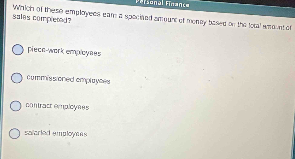 Pérsonal Finance
Which of these employees earn a specified amount of money based on the total amount of
sales completed?
piece-work employees
commissioned employees
contract employees
salaried employees