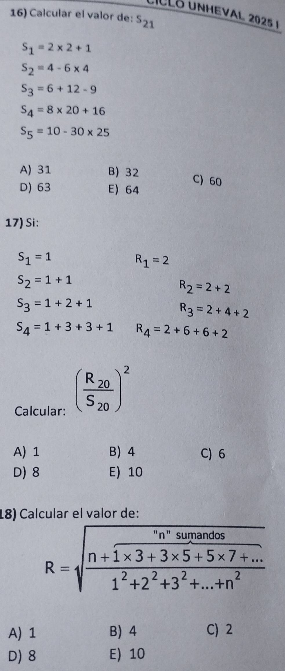 DICCO UNHEVAL 2025 1
16) Calcular el valor de: s_21
S_1=2* 2+1
S_2=4-6* 4
S_3=6+12-9
S_4=8* 20+16
S_5=10-30* 25
A) 31 B) 32 C) 60
D) 63 E) 64
17) Si:
S_1=1
R_1=2
S_2=1+1
R_2=2+2
S_3=1+2+1
R_3=2+4+2
S_4=1+3+3+1 R_4=2+6+6+2
Calcular:
(frac R_20S_20)^2
A) 1 B 4 C) 6
D) 8 E) 10
18) Calcular el valor de:
R=sqrt(frac n+frac n^nsunios)1* 3+3* 5+5* 7+...1^2+2^2+3^2+...+n^2
A) 1 B 4 C) 2
D) 8 E) 10