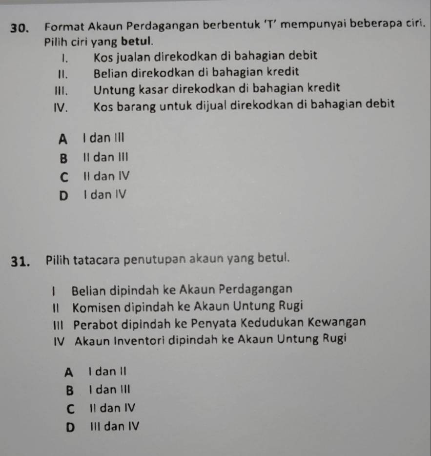 Format Akaun Perdagangan berbentuk ‘T’ mempunyai beberapa ciri.
Pilih ciri yang betul.
1. Kos jualan direkodkan di bahagian debit
II. Belian direkodkan di bahagian kredit
III. Untung kasar direkodkan di bahagian kredit
IV. Kos barang untuk dijual direkodkan di bahagian debit
A I dan III
B Il dan III
C Il dan IV
D I dan IV
31. Pilih tatacara penutupan akaun yang betul.
I Belian dipindah ke Akaun Perdagangan
Il Komisen dipindah ke Akaun Untung Rugi
III Perabot dipindah ke Penyata Kedudukan Kewangan
IV Akaun Inventori dipindah ke Akaun Untung Rugi
A I dan II
B I dan III
C Il dan IV
D III dan IV