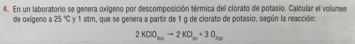 En un laboratorio se genera oxígeno por descomposición térmica del clorato de potasio. Calcular el volumen 
de oxígeno a 25°C y 1 atm, que se genera a partir de 1 g de clorato de potasio, según la reacción:
2KClO_3(s)to 2KCl_(s)+3O_2(g)