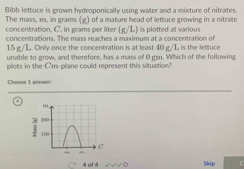 Bibb lettuce is grown hydroponically using water and a mixture of nitrates.
The mass, m, in grams (g) of a mature head of lettuce growing in a nitrate
concentration, C, in grams per liter (g/L) is plotted at various
concentrations. The mass reaches a maximum at a concentration of
15 g/L. Only once the concentration is at least 40 g/L is the lettuce
unable to grow, and therefore, has a mass of 0 gm. Which of the following
plots in the Cm -plane could represent this situation?
Choose 1 answer:
a
4 of 4 Skip