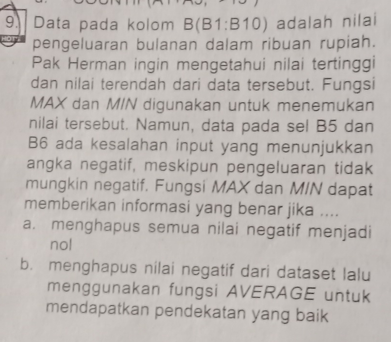 Data pada kolom B(B1:B10) adalah nilai
pengeluaran bulanan dalam ribuan rupiah.
Pak Herman ingin mengetahui nilai tertinggi
dan nilai terendah dari data tersebut. Fungsi
MAX dan M/N digunakan untuk menemukan
nilai tersebut. Namun, data pada sel B5 dan
B6 ada kesalahan input yang menunjukkan
angka negatif, meskipun pengeluaran tidak
mungkin negatif. Fungsi MAX dan MIN dapat
memberikan informasi yang benar jika ....
a. menghapus semua nilai negatif menjadi
nol
b. menghapus nilai negatif dari dataset lalu
menggunakan fungsi AVERAGE untuk
mendapatkan pendekatan yang baik