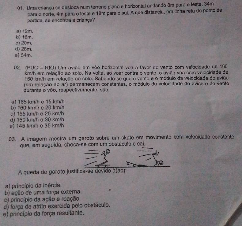 Uma criança se desloca num terreno plano e horizontal andando 8m para o leste, 34m
para o norte, 4m para o leste e 18m para o sul. A que distancia, em linha reta do ponto de
partida, se encontra a criança?
a) 12m.
b) 16m.
c) 20m.
d) 28m.
e) 64m.
02. (PUC - RIO) Um avião em vôo horizontal voa a favor do vento com velocidade de 180
km/h em relação ao solo. Na volta, ao voar contra o vento, o avião voa com velocidade de
150 km/h em relação ao solo. Sabendo-se que o vento e o módulo da velocidade do avião
(em relação ao ar) permanecem constantes, o módulo da velocidade do avião e do vento
durante o vôo, respectivamente, são:
a) 165 km/h e 15 km/h
b) 160 km/h e 20 km/h
c) 155 km/h e 25 km/h
d) 150 km/h e 30 km/h
e) 145 km/h e 35 km/h
03. A imagem mostra um garoto sobre um skate em movimento com velocidade constante
que, em seguida, choca-se com um obstáculo e cai.
A queda do garoto justifica-se devido à(ao):
a) princípio da inércia.
b) ação de uma força externa.
c) princípio da ação e reação.
d) força de atrito exercida pelo obstáculo.
e) princípio da força resultante.