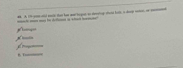 A 19-year-old male that has nor begun to devetop chest hair, a deep voice, or mereased
muscle mass may be deflment in which hormone?
Estrogen
B. Insulin
e Progasterme
D. Thstontomaric