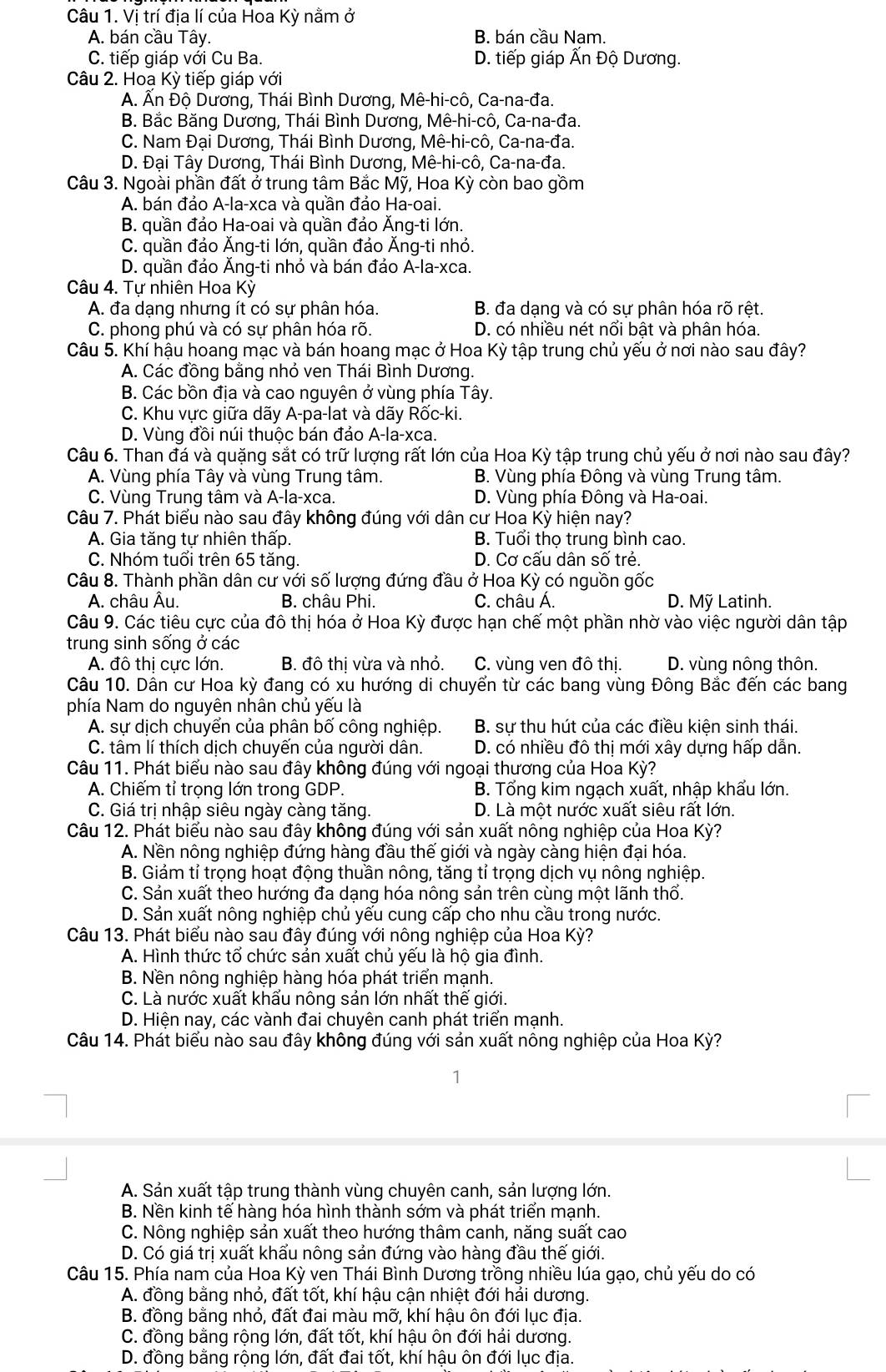 Vị trí địa lí của Hoa Kỳ nằm ở
A. bán cầu Tây. B. bán cầu Nam.
C. tiếp giáp với Cu Ba. D. tiếp giáp Ấn Độ Dương.
Câu 2. Hoa Kỳ tiếp giáp với
A. Ân Độ Dương, Thái Bình Dương, Mê-hi-cô, Ca-na-đa.
B. Bắc Băng Dương, Thái Bình Dương, Mê-hi-cô, Ca-na-đa.
C. Nam Đại Dương, Thái Bình Dương, Mê-hi-cô, Ca-na-đa.
D. Đại Tây Dương, Thái Bình Dương, Mê-hi-cô, Ca-na-đa.
Câu 3. Ngoài phần đất ở trung tâm Bắc Mỹ, Hoa Kỳ còn bao gồm
A. bán đảo A-la-xca và quần đảo Ha-oai.
B. quần đảo Ha-oai và quần đảo Ăng-ti lớn.
C. quần đảo Ăng-ti lớn, quần đảo Ăng-ti nhỏ.
D. quần đảo Ăng-ti nhỏ và bán đảo A-la-xca.
Câu 4. Tư nhiên Hoa Kỳ
A. đa dạng nhưng ít có sự phân hóa. B. đa dang và có sư phân hóa rõ rêt.
C. phong phú và có sự phân hóa rõ. D. có nhiều nét nổi bật và phân hóa.
Câu 5. Khí hậu hoang mạc và bán hoang mạc ở Hoa Kỳ tập trung chủ yếu ở nơi nào sau đây?
A. Các đồng bằng nhỏ ven Thái Bình Dương.
B. Các bồn địa và cao nguyên ở vùng phía Tây.
C. Khu vực giữa dãy A-pa-lat và dãy Rốc-ki.
D. Vùng đồi núi thuộc bán đảo A-la-xca.
Câu 6. Than đá và quặng sắt có trữ lượng rất lớn của Hoa Kỳ tập trung chủ yếu ở nơi nào sau đây?
A. Vùng phía Tây và vùng Trung tâm. B. Vùng phía Đông và vùng Trung tâm.
C. Vùng Trung tâm và A-la-xca. D. Vùng phía Đông và Ha-oai.
Câu 7. Phát biểu nào sau đây không đúng với dân cư Hoa Kỳ hiện nay?
A. Gia tăng tự nhiên thấp. B. Tuổi thọ trung bình cao.
C. Nhóm tuổi trên 65 tăng. D. Cơ cấu dân số trẻ.
Câu 8. Thành phần dân cư với số lượng đứng đầu ở Hoa Kỳ có nguồn gốc
A. châu Âu.  B. châu Phi. C. châu Á. D. Mỹ Latinh.
Câu 9. Các tiêu cực của đô thị hóa ở Hoa Kỳ được hạn chế một phần nhờ vào việc người dân tập
trung sinh sống ở các
A. đô thị cực lớn. B. đô thị vừa và nhỏ. C. vùng ven đô thị. D. vùng nông thôn.
Câu 10. Dân cư Hoa kỳ đang có xu hướng di chuyển từ các bang vùng Đông Bắc đến các bang
phía Nam do nguyên nhân chủ yếu là
A. sự dịch chuyến của phân bố công nghiệp. B. sự thu hút của các điều kiện sinh thái.
C. tâm lí thích dịch chuyến của người dân. D. có nhiều đô thị mới xây dựng hấp dẫn.
Câu 11. Phát biểu nào sau đây không đúng với ngoại thương của Hoa Kỳ?
A. Chiếm tỉ trọng lớn trong GDP. B. Tổng kim ngạch xuất, nhập khẩu lớn.
C. Giá trị nhập siêu ngày càng tăng. D. Là một nước xuất siêu rất lớn.
Câu 12. Phát biểu nào sau đây không đúng với sản xuất nông nghiệp của Hoa Kỳ?
A. Nền nông nghiệp đứng hàng đầu thế giới và ngày càng hiện đại hóa.
B. Giảm tỉ trọng hoạt động thuần nông, tăng tỉ trọng dịch vụ nông nghiệp.
C. Sản xuất theo hướng đa dạng hóa nông sản trên cùng một lãnh thổ.
D. Sản xuất nông nghiệp chủ yếu cung cấp cho nhu cầu trong nước.
Câu 13. Phát biểu nào sau đây đúng với nông nghiệp của Hoa Kỳ?
A. Hình thức tổ chức sản xuất chủ yếu là hộ gia đình.
B. Nền nông nghiệp hàng hóa phát triển mạnh.
C. Là nước xuất khẩu nông sản lớn nhất thế giới.
D. Hiện nay, các vành đai chuyên canh phát triển mạnh.
Câu 14. Phát biểu nào sau đây không đúng với sản xuất nông nghiệp của Hoa Kỳ?
1
A. Sản xuất tập trung thành vùng chuyên canh, sản lượng lớn.
B. Nền kinh tế hàng hóa hình thành sớm và phát triển mạnh.
C. Nông nghiệp sản xuất theo hướng thâm canh, năng suất cao
D. Có giá trị xuất khấu nông sản đứng vào hàng đầu thể giới.
Câu 15. Phía nam của Hoa Kỳ ven Thái Bình Dương trồng nhiều lúa gạo, chủ yếu do có
A. đồng bằng nhỏ, đất tốt, khí hậu cận nhiệt đới hải dương.
B. đồng bằng nhỏ, đất đai màu mỡ, khí hậu ôn đới lục địa.
C. đồng bằng rộng lớn, đất tốt, khí hậu ôn đới hải dương.
D. đồng bằng rộng lớn, đất đai tốt, khí hậu ôn đới lục địa.