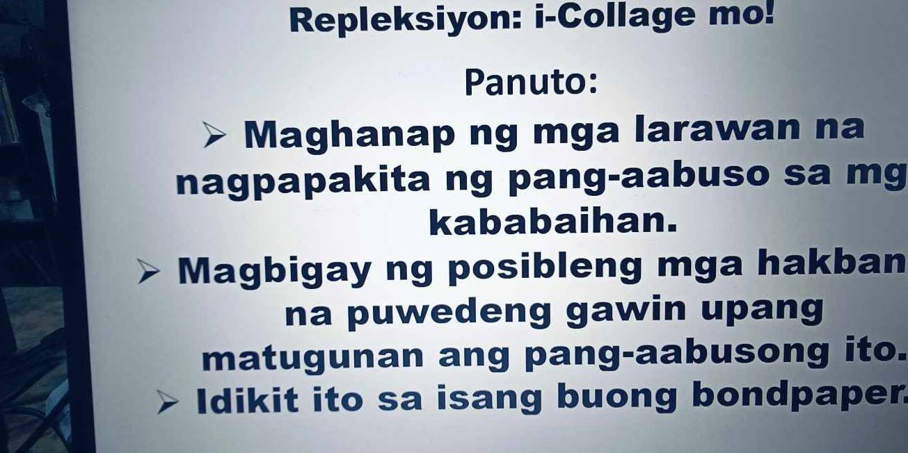 Repleksiyon: i-Collage mo! 
Panuto: 
Maghanap ng mga larawan na 
nagpapakita ng pang-aabuso sa mg 
kababaihan. 
Magbigay ng posibleng mga hakban 
na puwedeng gawin upang 
matugunan ang pang-aabusong ito. 
Idikit ito sa isang buong bondpaper