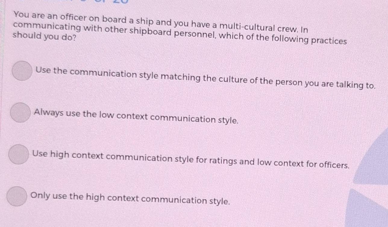 You are an officer on board a ship and you have a multi-cultural crew. In
communicating with other shipboard personnel, which of the following practices
should you do?
Use the communication style matching the culture of the person you are talking to.
Always use the low context communication style.
Use high context communication style for ratings and low context for officers.
Only use the high context communication style.