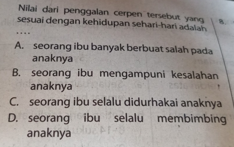 Nilai dari penggalan cerpen tersebut yang 8.
sesuai dengan kehidupan sehari-hari adalah
…
A. seorang ibu banyak berbuat salah pada
anaknya
B. seorang ibu mengampuni kesalahan
anaknya
C. seorang ibu selalu didurhakai anaknya
D. seorang ibu selalu membimbing
anaknya