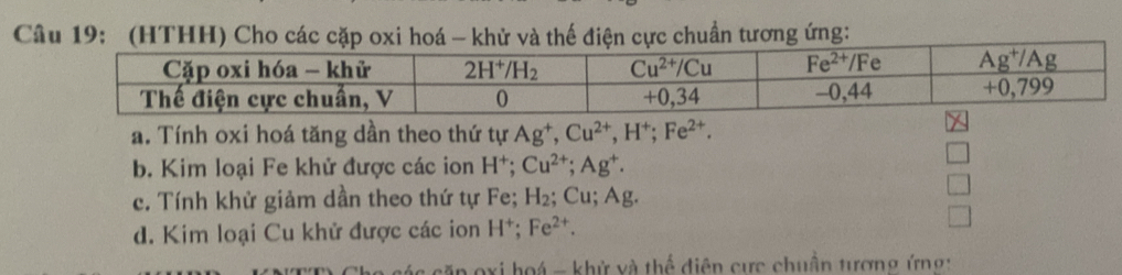 (HTHH) Cho các cặp oxi hoá - khử v thế điện cực chuẩn tương ứng:
a. Tính oxi hoá tăng dần theo thứ tự Ag^+,Cu^(2+),H^+;Fe^(2+).
b. Kim loại Fe khử được các ion H^+;Cu^(2+);Ag^+.
c. Tính khử giảm dần theo thứ tự Fe; H_2; Cu; Ag.
d. Kim loại Cu khử được các ion H^+;Fe^(2+).
ăn oxi hoá - khử và thể điện cực chuẩn tượng ứng: