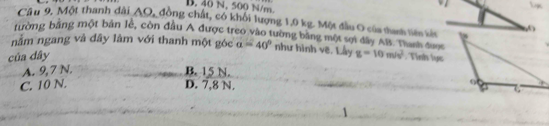 D. 40 N, 500 N/m.
Câu 9, Một thanh dài AO, đồng chất, có khối lượng 1,0 kg. Một đầu O của thanh tiên kết
0
tường bằng một bản lễ, còn đầu A được treo vào tường bằng một sợi dây AB. Thanh được
nằm ngang và dây làm với thanh một góc
của dây alpha =40° như hình vẽ, Lấy g=10m/s^2. Tính lực
A. 9,7 N. B. 15 N.
C. 10 N. D. 7,8 N.